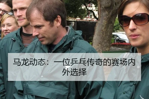 马龙动态：一位乒乓传奇的赛场内外选择